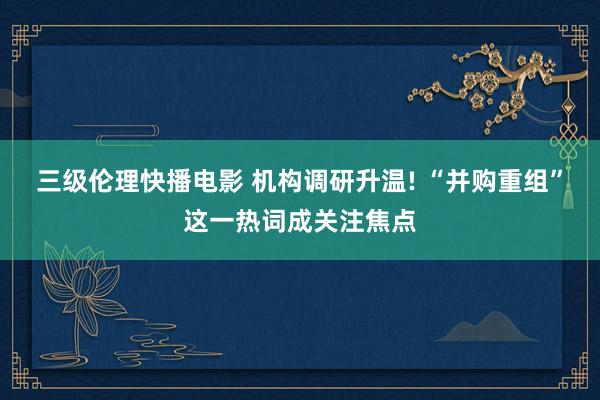 三级伦理快播电影 机构调研升温! “并购重组”这一热词成关注焦点