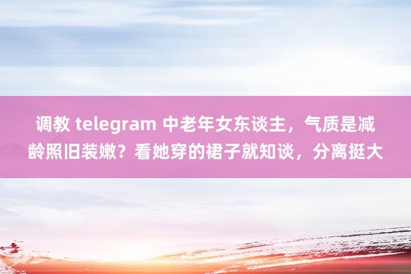 调教 telegram 中老年女东谈主，气质是减龄照旧装嫩？看她穿的裙子就知谈，分离挺大