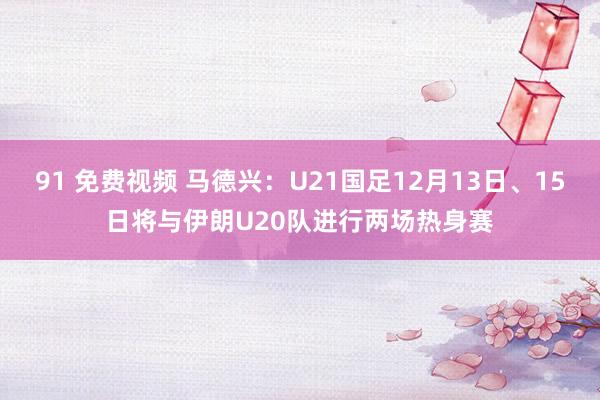 91 免费视频 马德兴：U21国足12月13日、15日将与伊朗U20队进行两场热身赛