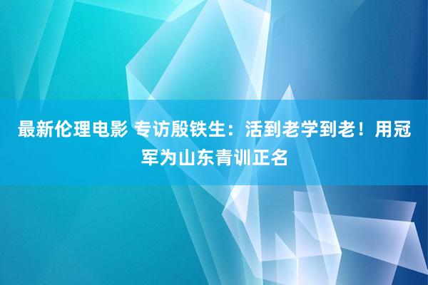 最新伦理电影 专访殷铁生：活到老学到老！用冠军为山东青训正名