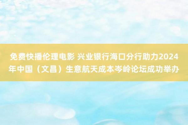 免费快播伦理电影 兴业银行海口分行助力2024年中国（文昌）生意航天成本岑岭论坛成功举办