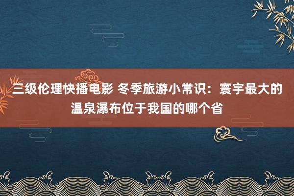 三级伦理快播电影 冬季旅游小常识：寰宇最大的温泉瀑布位于我国的哪个省