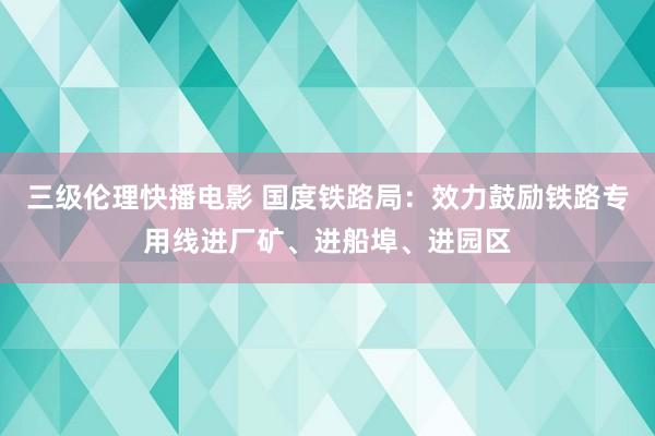 三级伦理快播电影 国度铁路局：效力鼓励铁路专用线进厂矿、进船埠、进园区