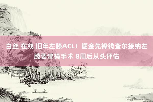 白丝 在线 旧年左膝ACL！掘金先锋钱查尔接纳左膝要津镜手术 8周后从头评估