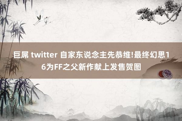 巨屌 twitter 自家东说念主先恭维!最终幻思16为FF之父新作献上发售贺图