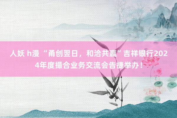 人妖 h漫 “甬创翌日，和洽共赢”吉祥银行2024年度撮合业务交流会告捷举办！