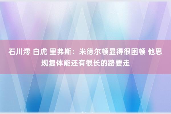 石川澪 白虎 里弗斯：米德尔顿显得很困顿 他思规复体能还有很长的路要走