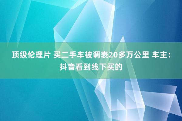 顶级伦理片 买二手车被调表20多万公里 车主：抖音看到线下买的