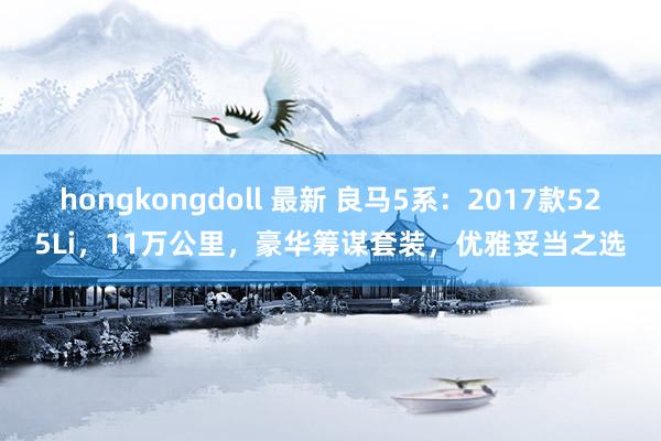 hongkongdoll 最新 良马5系：2017款525Li，11万公里，豪华筹谋套装，优雅妥当之选