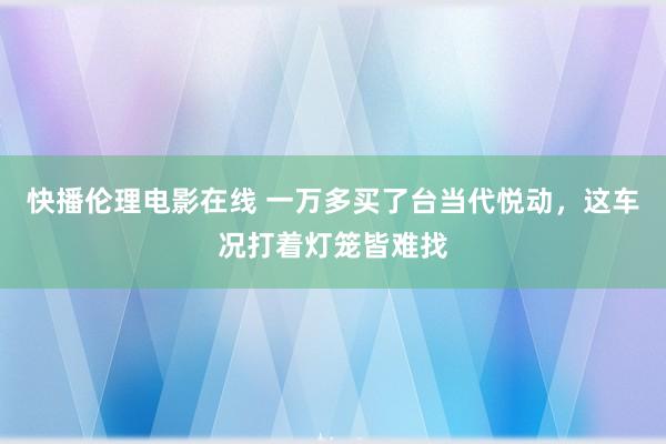 快播伦理电影在线 一万多买了台当代悦动，这车况打着灯笼皆难找