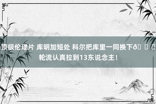 顶级伦理片 库明加短处 科尔把库里一同换下💀轮流认真拉到13东说念主！