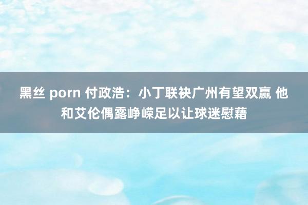 黑丝 porn 付政浩：小丁联袂广州有望双赢 他和艾伦偶露峥嵘足以让球迷慰藉