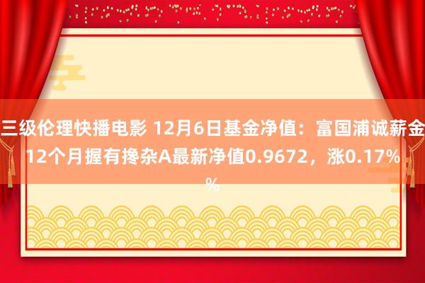 三级伦理快播电影 12月6日基金净值：富国浦诚薪金12个月握有搀杂A最新净值0.9672，涨0.17%