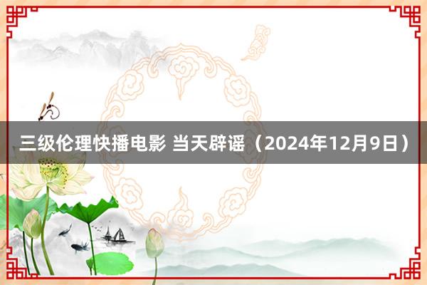 三级伦理快播电影 当天辟谣（2024年12月9日）