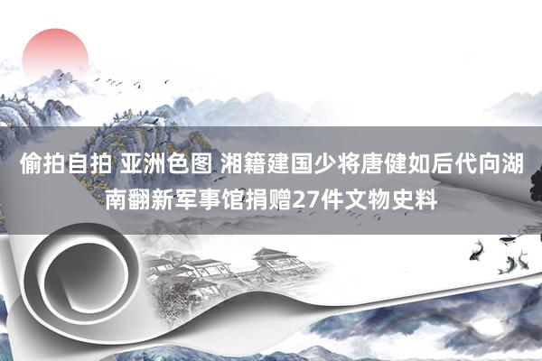 偷拍自拍 亚洲色图 湘籍建国少将唐健如后代向湖南翻新军事馆捐赠27件文物史料