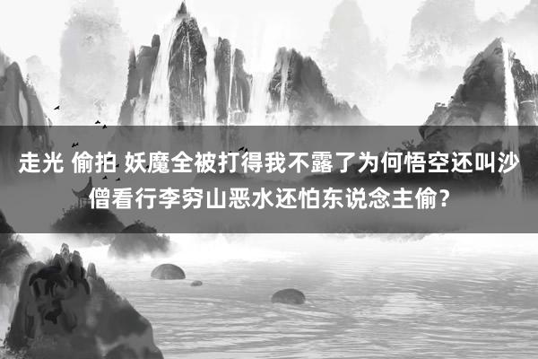 走光 偷拍 妖魔全被打得我不露了为何悟空还叫沙僧看行李穷山恶水还怕东说念主偷？