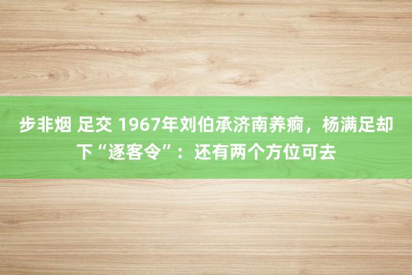 步非烟 足交 1967年刘伯承济南养痾，杨满足却下“逐客令”：还有两个方位可去