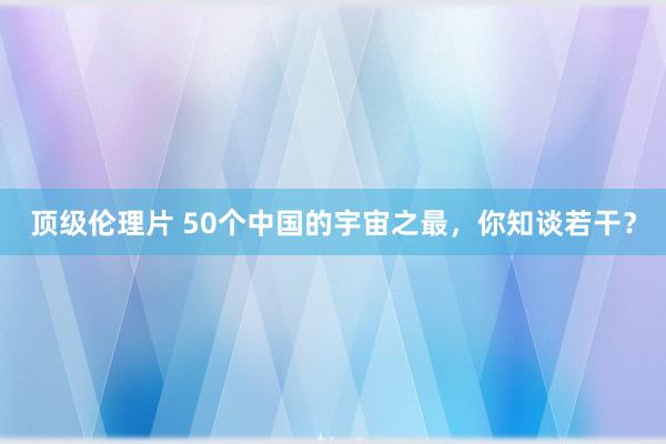 顶级伦理片 50个中国的宇宙之最，你知谈若干？