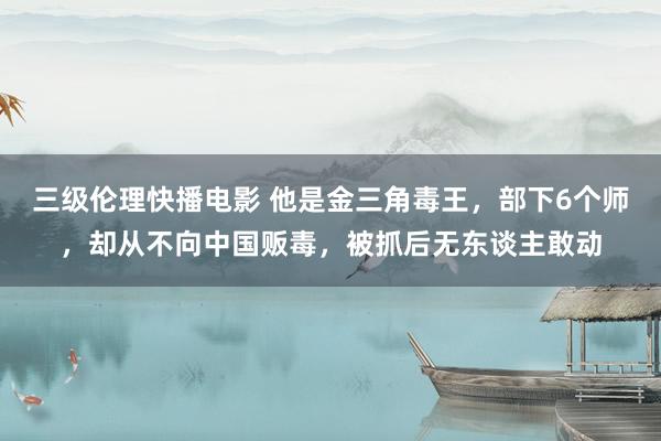 三级伦理快播电影 他是金三角毒王，部下6个师，却从不向中国贩毒，被抓后无东谈主敢动