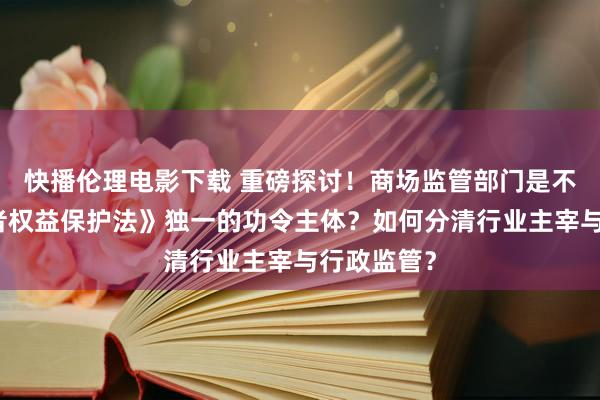 快播伦理电影下载 重磅探讨！商场监管部门是不是《滥用者权益保护法》独一的功令主体？如何分清行业主宰与行政监管？