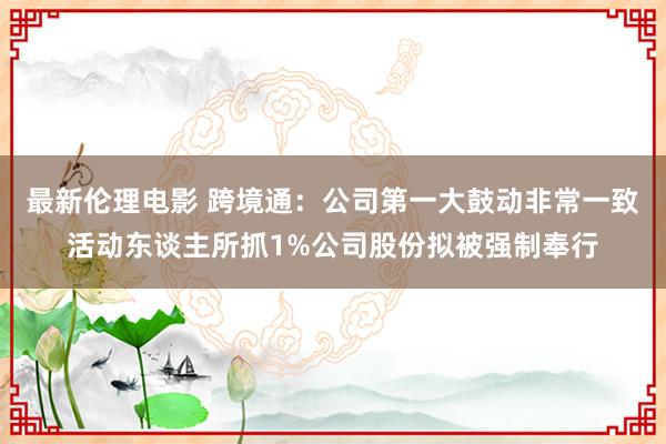 最新伦理电影 跨境通：公司第一大鼓动非常一致活动东谈主所抓1%公司股份拟被强制奉行