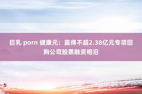 巨乳 porn 健康元：赢得不超2.38亿元专项回购公司股票融资相沿