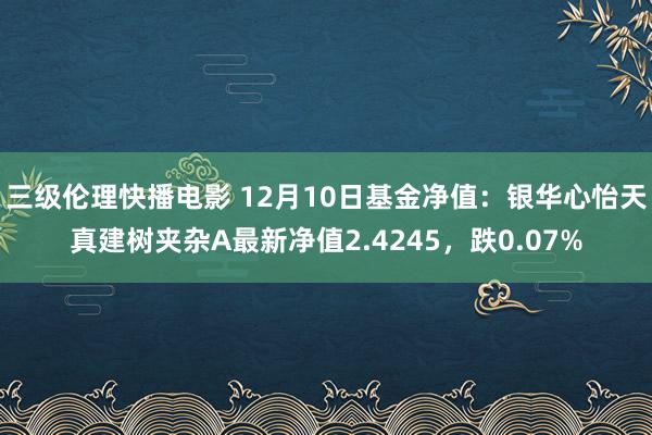 三级伦理快播电影 12月10日基金净值：银华心怡天真建树夹杂A最新净值2.4245，跌0.07%