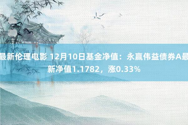 最新伦理电影 12月10日基金净值：永赢伟益债券A最新净值1.1782，涨0.33%