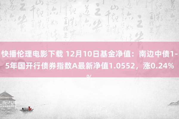 快播伦理电影下载 12月10日基金净值：南边中债1-5年国开行债券指数A最新净值1.0552，涨0.24%