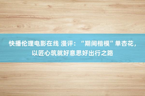 快播伦理电影在线 漫评：“期间楷模”单杏花，以匠心筑就好意思好出行之路