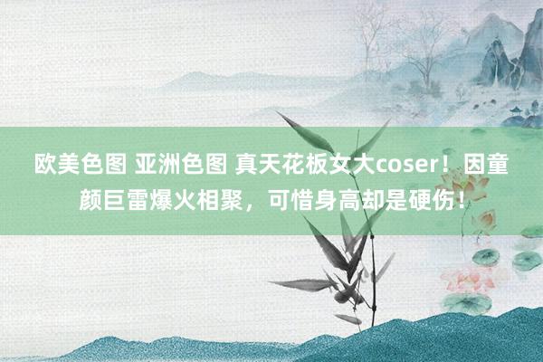 欧美色图 亚洲色图 真天花板女大coser！因童颜巨雷爆火相聚，可惜身高却是硬伤！