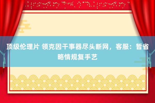 顶级伦理片 领克因干事器尽头断网，客服：暂省略情规复手艺