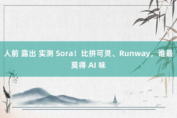 人前 露出 实测 Sora！比拼可灵、Runway，谁最莫得 AI 味