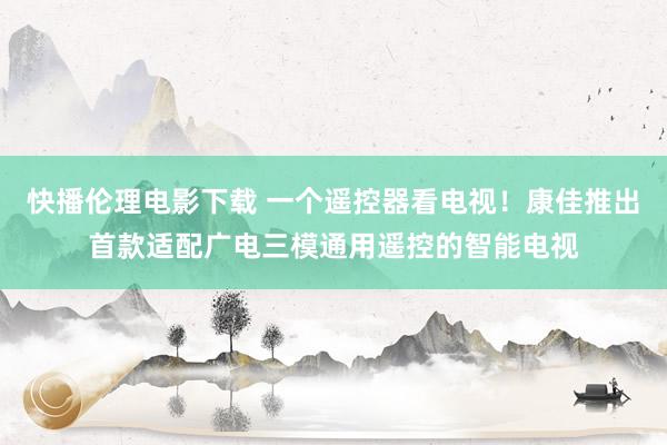 快播伦理电影下载 一个遥控器看电视！康佳推出首款适配广电三模通用遥控的智能电视