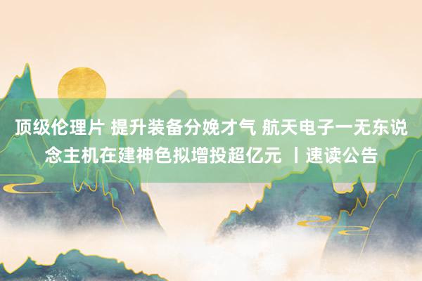 顶级伦理片 提升装备分娩才气 航天电子一无东说念主机在建神色拟增投超亿元 丨速读公告