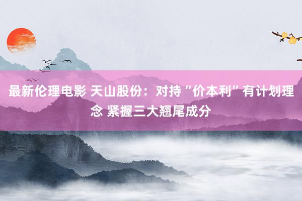 最新伦理电影 天山股份：对持“价本利”有计划理念 紧握三大翘尾成分