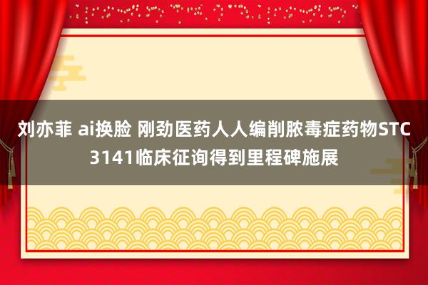 刘亦菲 ai换脸 刚劲医药人人编削脓毒症药物STC3141临床征询得到里程碑施展