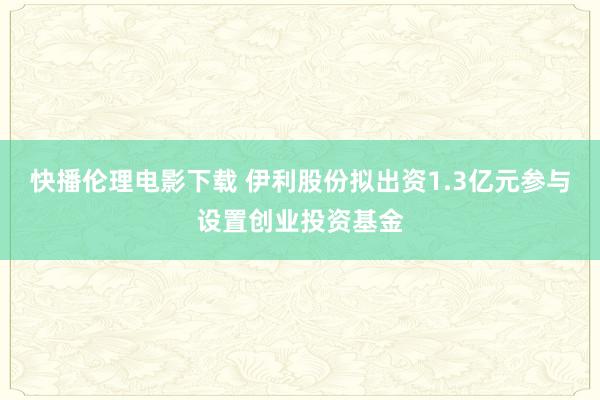 快播伦理电影下载 伊利股份拟出资1.3亿元参与设置创业投资基金