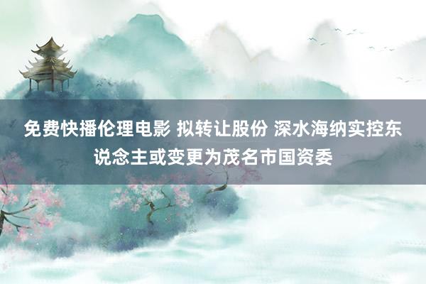 免费快播伦理电影 拟转让股份 深水海纳实控东说念主或变更为茂名市国资委