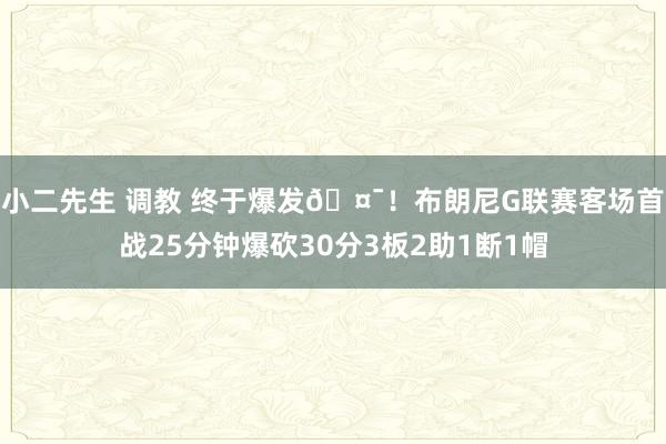 小二先生 调教 终于爆发🤯！布朗尼G联赛客场首战25分钟爆砍30分3板2助1断1帽