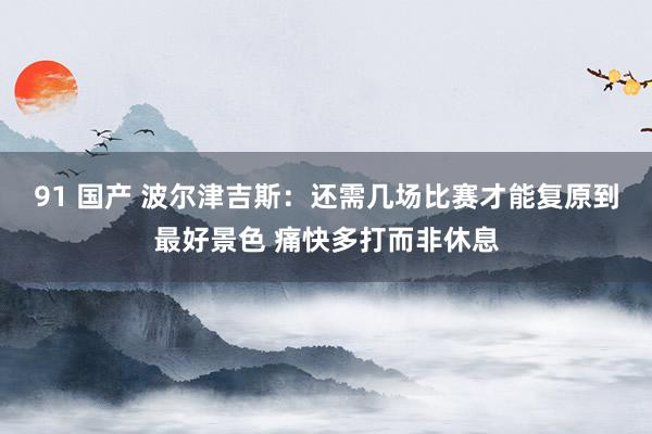 91 国产 波尔津吉斯：还需几场比赛才能复原到最好景色 痛快多打而非休息