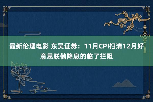 最新伦理电影 东吴证券：11月CPI扫清12月好意思联储降息的临了拦阻