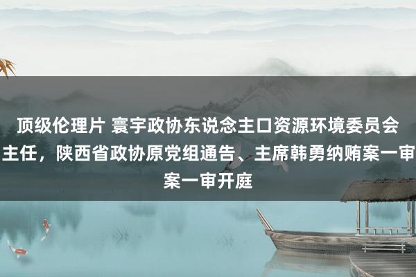 顶级伦理片 寰宇政协东说念主口资源环境委员会原副主任，陕西省政协原党组通告、主席韩勇纳贿案一审开庭