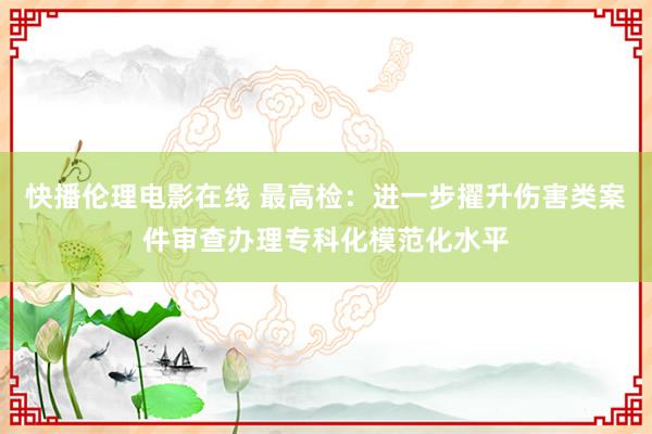 快播伦理电影在线 最高检：进一步擢升伤害类案件审查办理专科化模范化水平