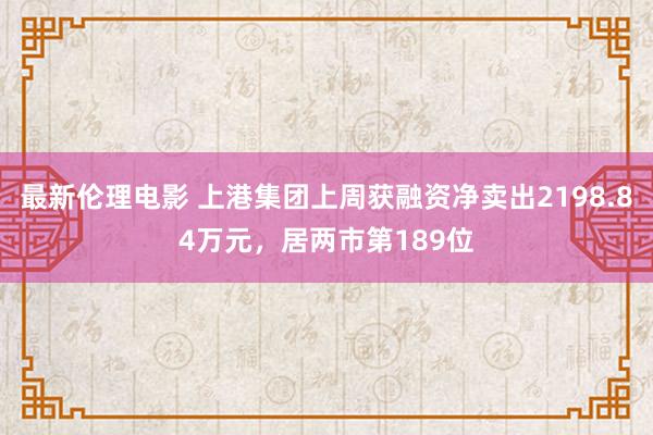 最新伦理电影 上港集团上周获融资净卖出2198.84万元，居两市第189位