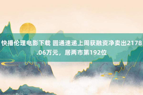 快播伦理电影下载 圆通速递上周获融资净卖出2178.06万元，居两市第192位