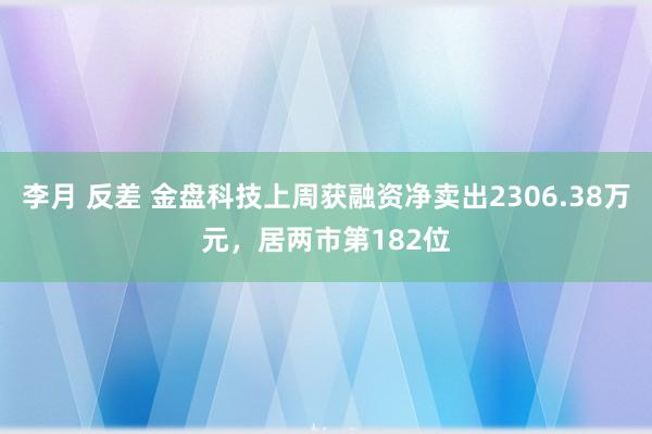 李月 反差 金盘科技上周获融资净卖出2306.38万元，居两市第182位