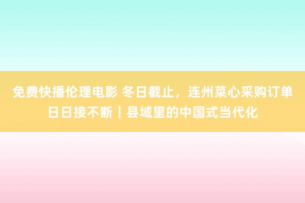 免费快播伦理电影 冬日截止，连州菜心采购订单日日接不断｜县域里的中国式当代化