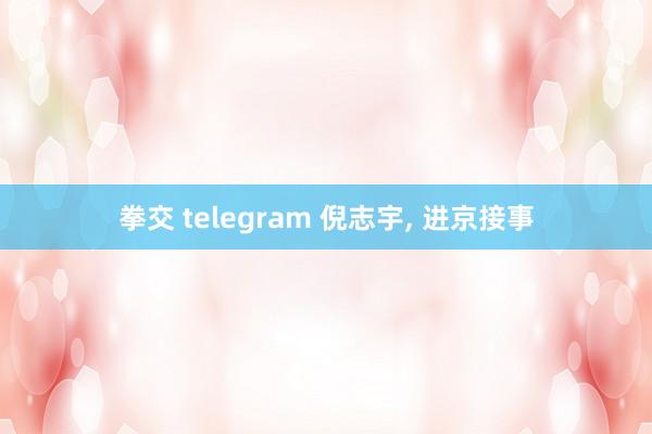 拳交 telegram 倪志宇， 进京接事