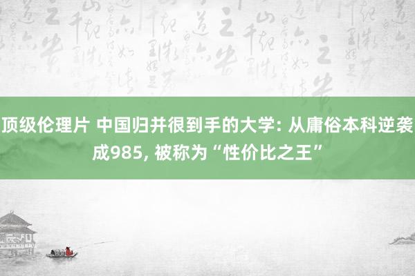 顶级伦理片 中国归并很到手的大学: 从庸俗本科逆袭成985, 被称为“性价比之王”